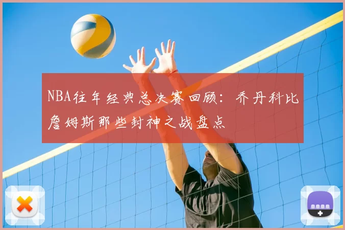 NBA往年经典总决赛回顾:乔丹科比詹姆斯那些封神之战盘点