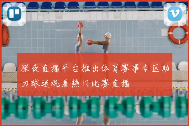 深夜直播平台推出体育赛事专区助力球迷观看热门比赛直播