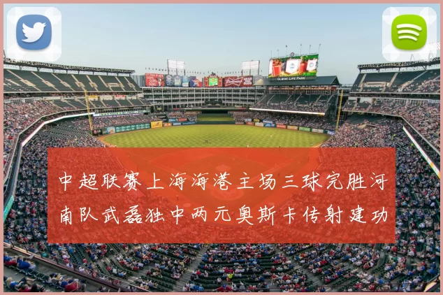中超联赛上海海港主场三球完胜河南队武磊独中两元奥斯卡传射建功
