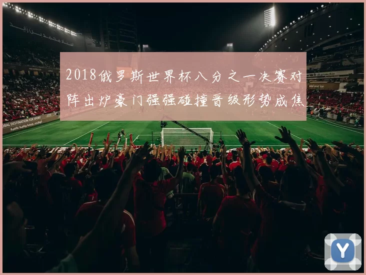2018俄罗斯世界杯八分之一决赛对阵出炉豪门强强碰撞晋级形势成焦点
