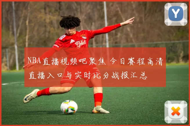 NBA直播视频吧聚焦 今日赛程高清直播入口与实时比分战报汇总