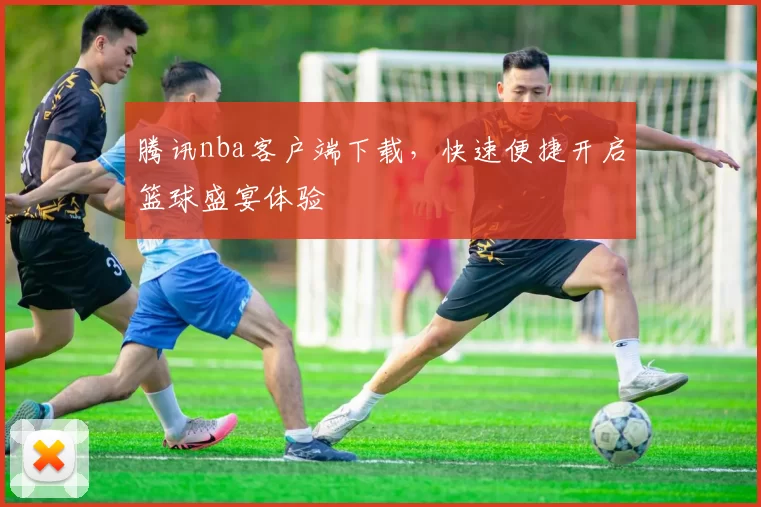 腾讯nba客户端下载，快速便捷开启篮球盛宴体验