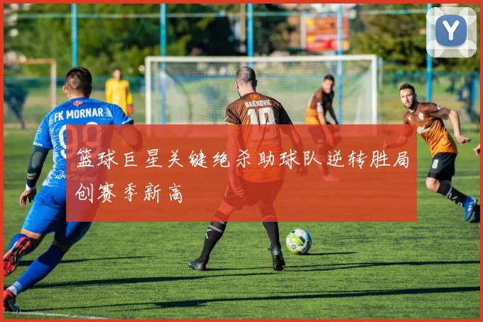 篮球巨星关键绝杀助球队逆转胜局创赛季新高