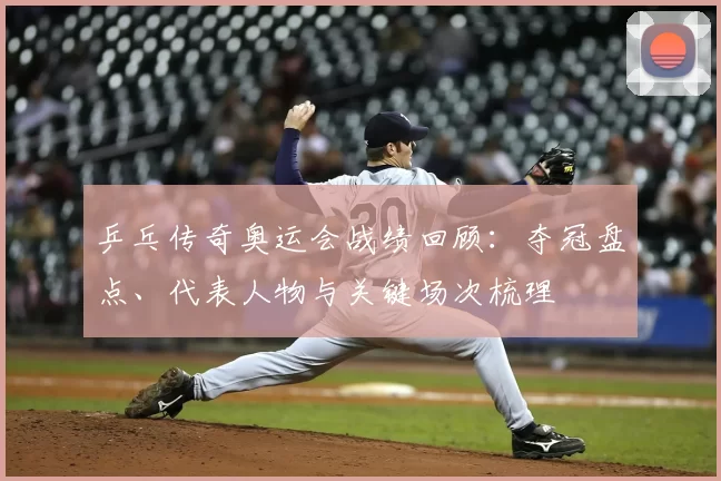 乒乓传奇奥运会战绩回顾：夺冠盘点、代表人物与关键场次梳理