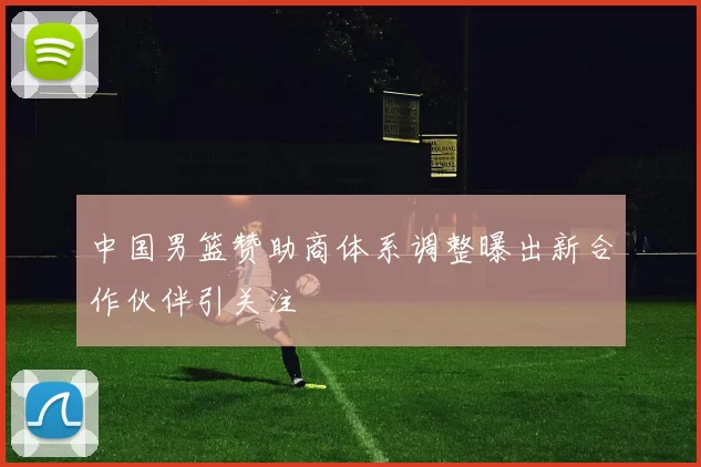 中国男篮赞助商体系调整曝出新合作伙伴引关注