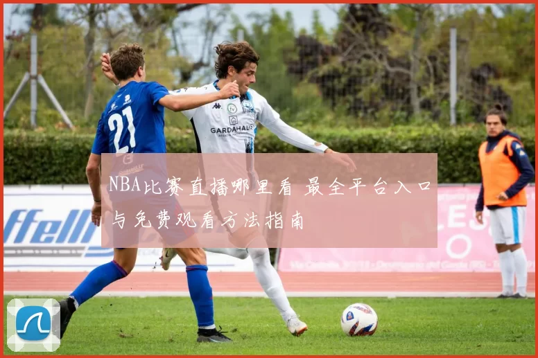 NBA比赛直播哪里看 最全平台入口与免费观看方法指南
