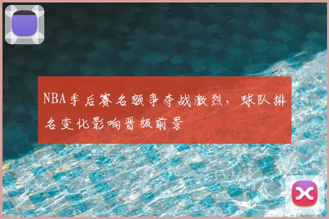 NBA季后赛名额争夺战激烈，球队排名变化影响晋级前景