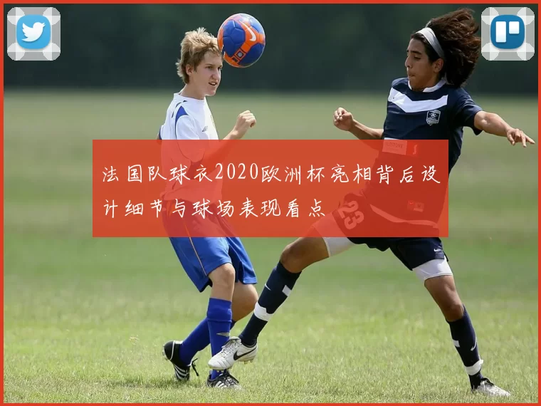 法国队球衣2020欧洲杯亮相背后设计细节与球场表现看点