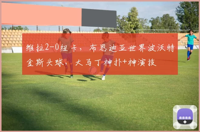 维拉2-0纽卡,布恩迪亚世界波沃特金斯头球,大马丁神扑+神演技