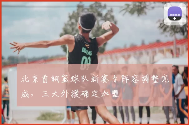 北京首钢篮球队新赛季阵容调整完成，三大外援确定加盟