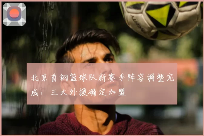 北京首钢篮球队新赛季阵容调整完成，三大外援确定加盟