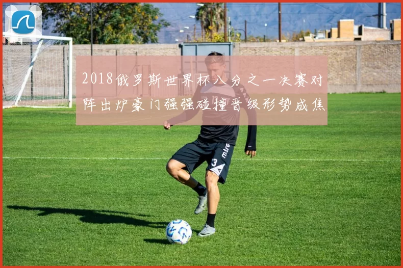 2018俄罗斯世界杯八分之一决赛对阵出炉豪门强强碰撞晋级形势成焦点