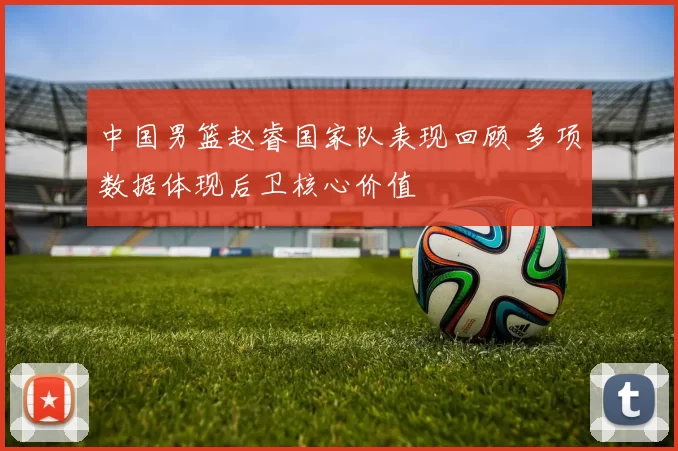 中国男篮赵睿国家队表现回顾 多项数据体现后卫核心价值