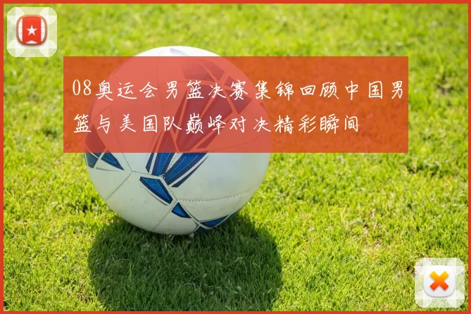 08奥运会男篮决赛集锦回顾中国男篮与美国队巅峰对决精彩瞬间