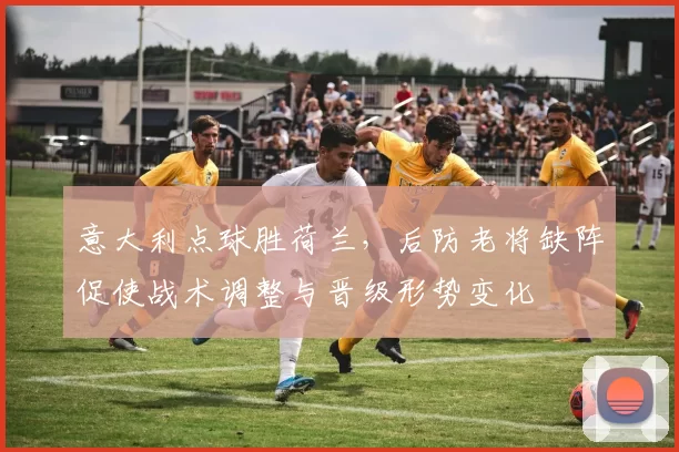 意大利点球胜荷兰,后防老将缺阵促使战术调整与晋级形势变化