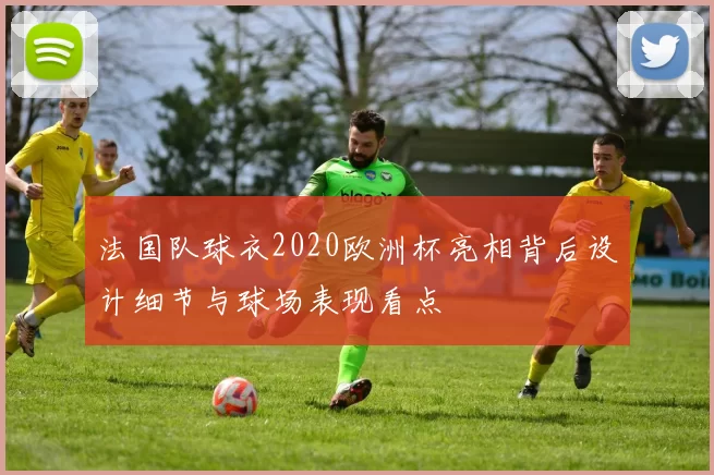 法国队球衣2020欧洲杯亮相背后设计细节与球场表现看点