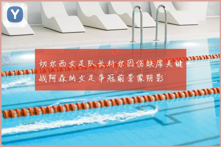 切尔西女足队长科尔因伤缺席关键战阿森纳女足争冠前景蒙阴影
