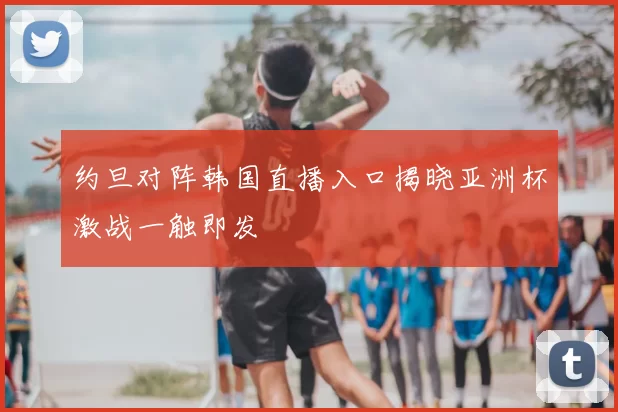 约旦对阵韩国直播入口揭晓亚洲杯激战一触即发