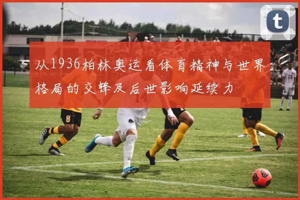 从1936柏林奥运看体育精神与世界格局的交锋及后世影响延续力