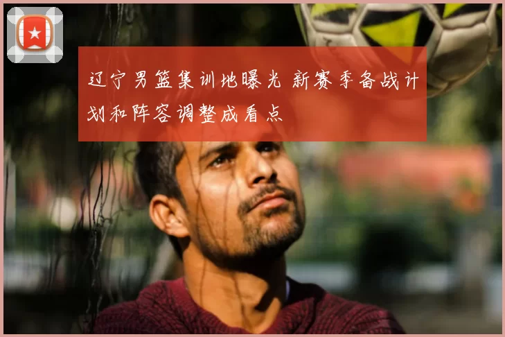 辽宁男篮集训地曝光 新赛季备战计划和阵容调整成看点