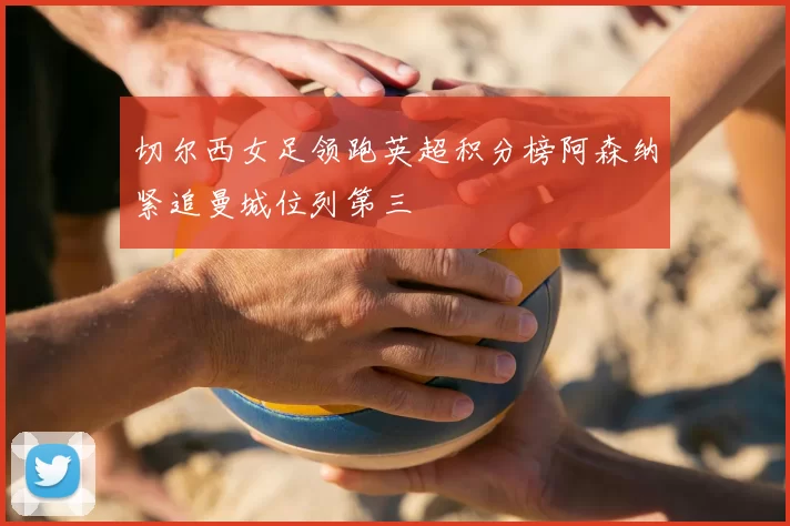 切尔西女足领跑英超积分榜阿森纳紧追曼城位列第三