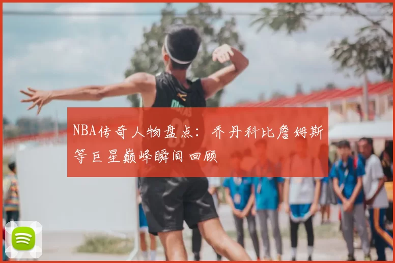 NBA传奇人物盘点：乔丹科比詹姆斯等巨星巅峰瞬间回顾