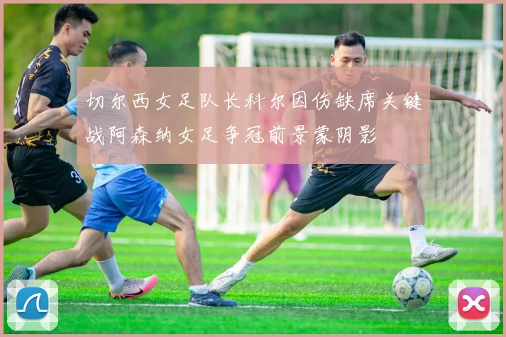 切尔西女足队长科尔因伤缺席关键战阿森纳女足争冠前景蒙阴影