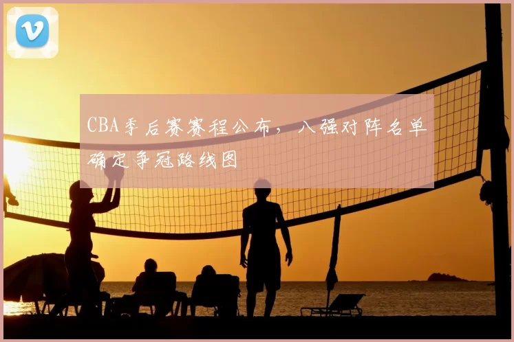 CBA季后赛赛程公布，八强对阵名单确定争冠路线图