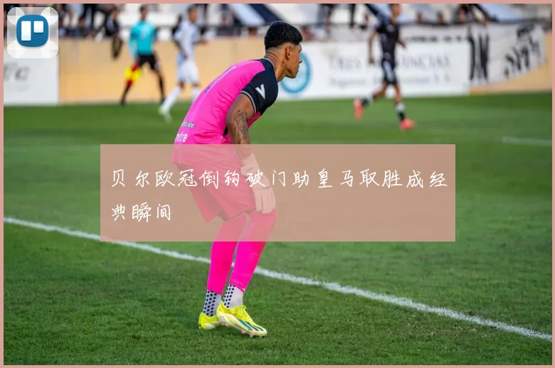 贝尔欧冠倒钩破门助皇马取胜成经典瞬间