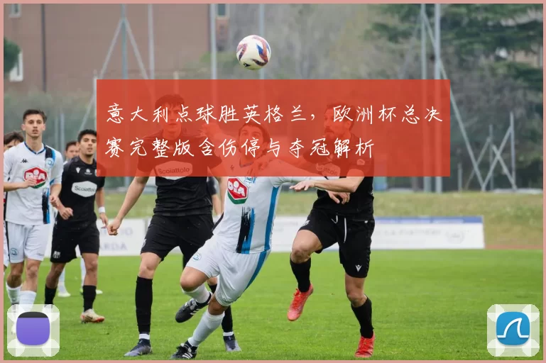 意大利点球胜英格兰，欧洲杯总决赛完整版含伤停与夺冠解析