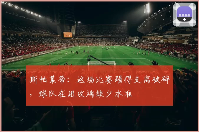 斯帕莱蒂:这场比赛踢得支离破碎,球队在进攻端缺少水准