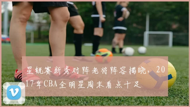 星锐赛新秀对阵老将阵容揭晓,2017年CBA全明星周末看点十足