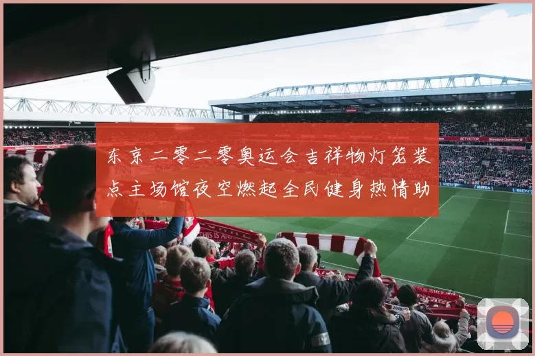 东京二零二零奥运会吉祥物灯笼装点主场馆夜空燃起全民健身热情助威