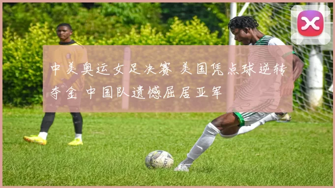 中美奥运女足决赛 美国凭点球逆转夺金 中国队遗憾屈居亚军
