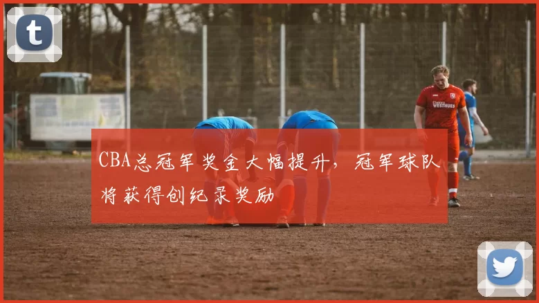 CBA总冠军奖金大幅提升，冠军球队将获得创纪录奖励
