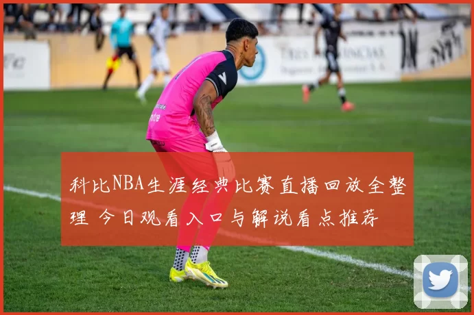 科比NBA生涯经典比赛直播回放全整理 今日观看入口与解说看点推荐