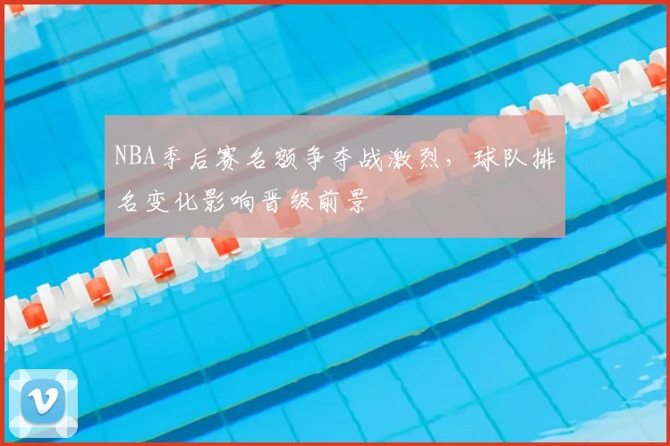 NBA季后赛名额争夺战激烈，球队排名变化影响晋级前景