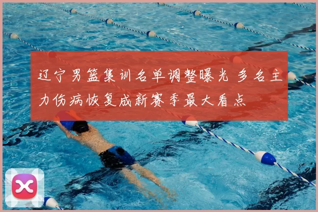 辽宁男篮集训名单调整曝光 多名主力伤病恢复成新赛季最大看点