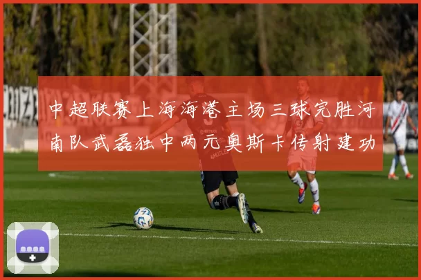 中超联赛上海海港主场三球完胜河南队武磊独中两元奥斯卡传射建功