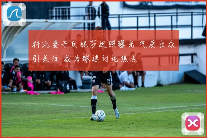 科比妻子瓦妮莎近照曝光 气质出众引关注 成为球迷讨论焦点