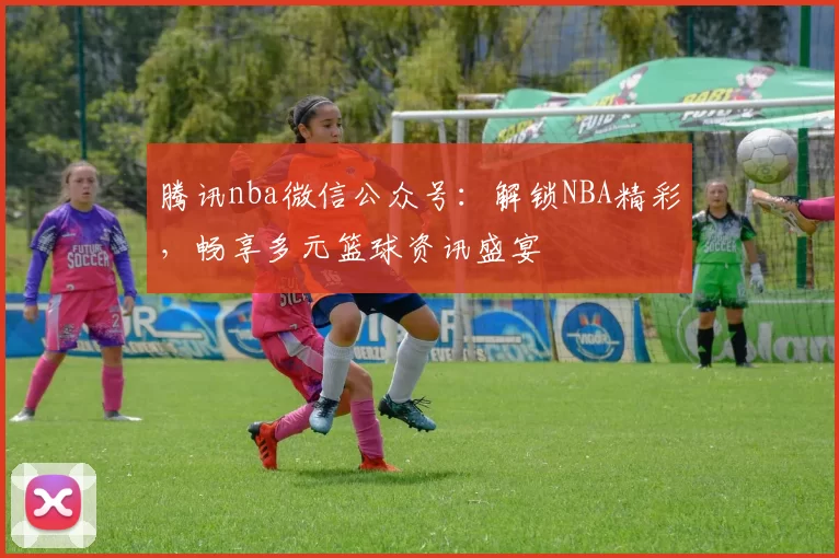 腾讯nba微信公众号：解锁NBA精彩，畅享多元篮球资讯盛宴