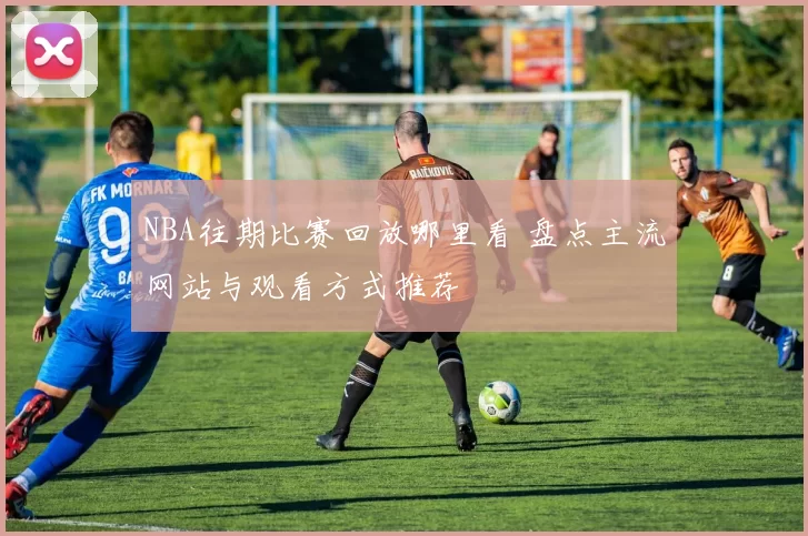 NBA往期比赛回放哪里看 盘点主流网站与观看方式推荐