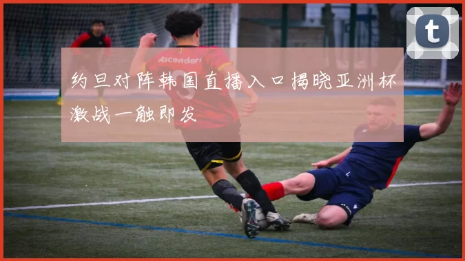 约旦对阵韩国直播入口揭晓亚洲杯激战一触即发