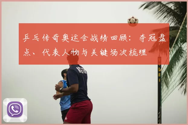 乒乓传奇奥运会战绩回顾：夺冠盘点、代表人物与关键场次梳理