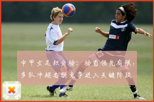 中甲女足积分榜：榜首领先有限，多队冲超名额竞争进入关键阶段