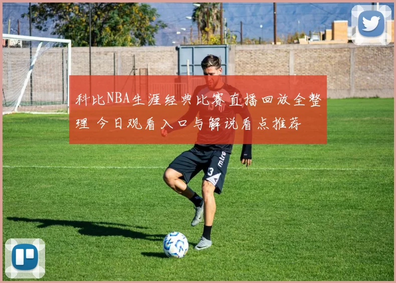 科比NBA生涯经典比赛直播回放全整理 今日观看入口与解说看点推荐