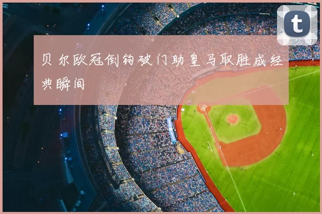 贝尔欧冠倒钩破门助皇马取胜成经典瞬间