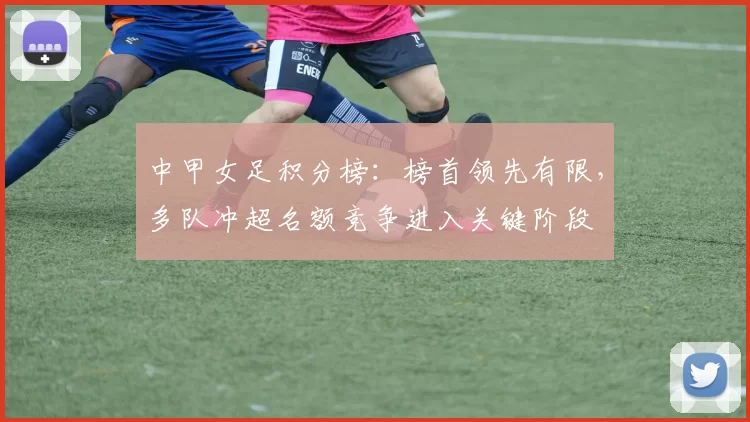 中甲女足积分榜：榜首领先有限，多队冲超名额竞争进入关键阶段