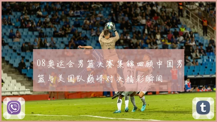 08奥运会男篮决赛集锦回顾中国男篮与美国队巅峰对决精彩瞬间