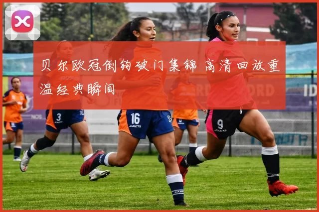 贝尔欧冠倒钩破门集锦 高清回放重温经典瞬间